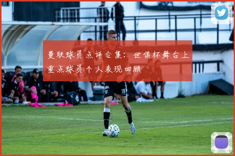 曼联球员点评合集：世俱杯舞台上重点球员个人表现回顾