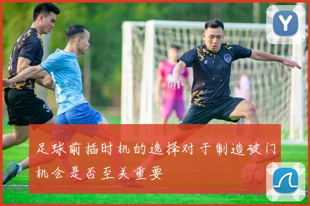 足球前插时机的选择对于制造破门机会是否至关重要