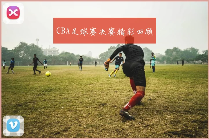 CBA足球赛决赛精彩回顾